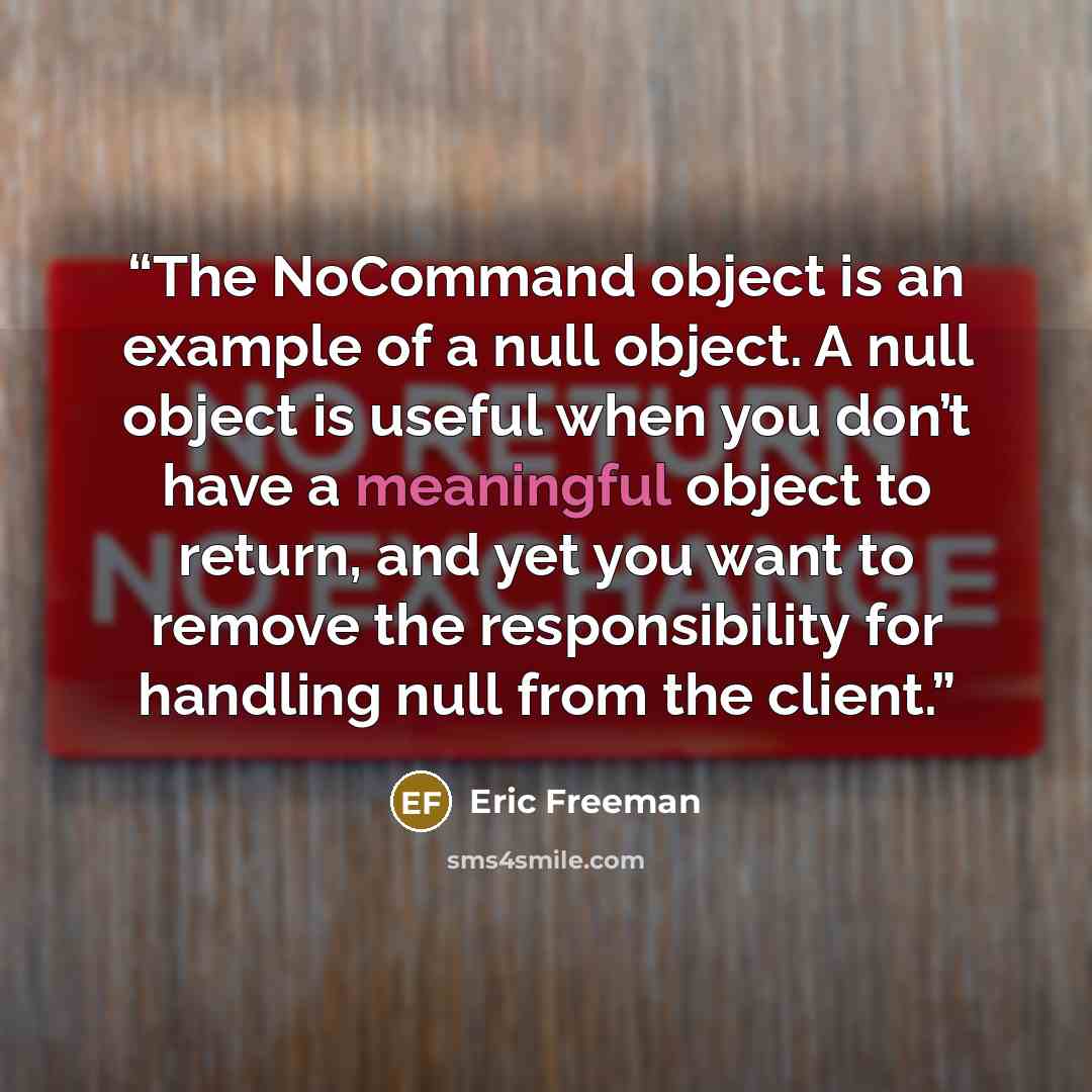 “The NoCommand object is an example of a null object. A null object is useful when you don’t have a meaningful object to return, and yet you want to remove the responsibility for handling null from the client.” quote by Eric Freeman