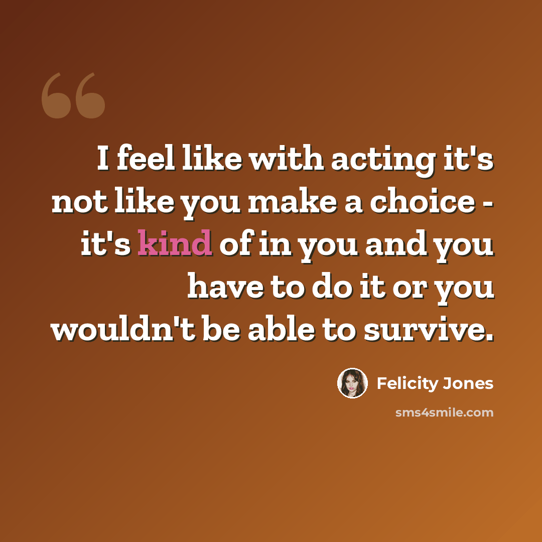 “I feel like with acting it's not like you make a choice - it's kind of in you and you have to do it or you wouldn't be able to survive.” quote by Felicity Jones