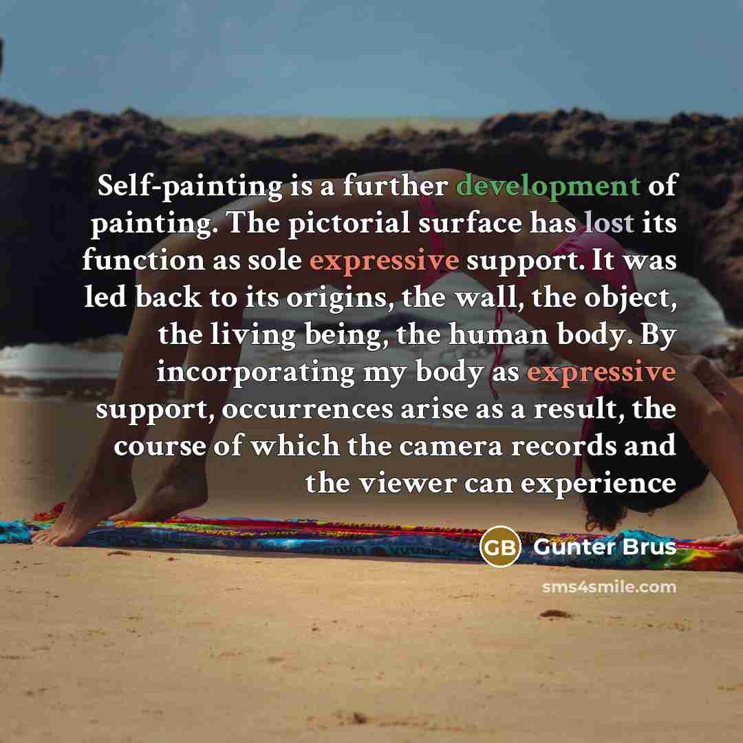 “Self-painting is a further development of painting. The pictorial surface has lost its function as sole expressive support. It was led back to its origins, the wall, the object, the living being, the human body. By incorporating my body as expressive support, occurrences arise as a result, the…” quote by Gunter Brus