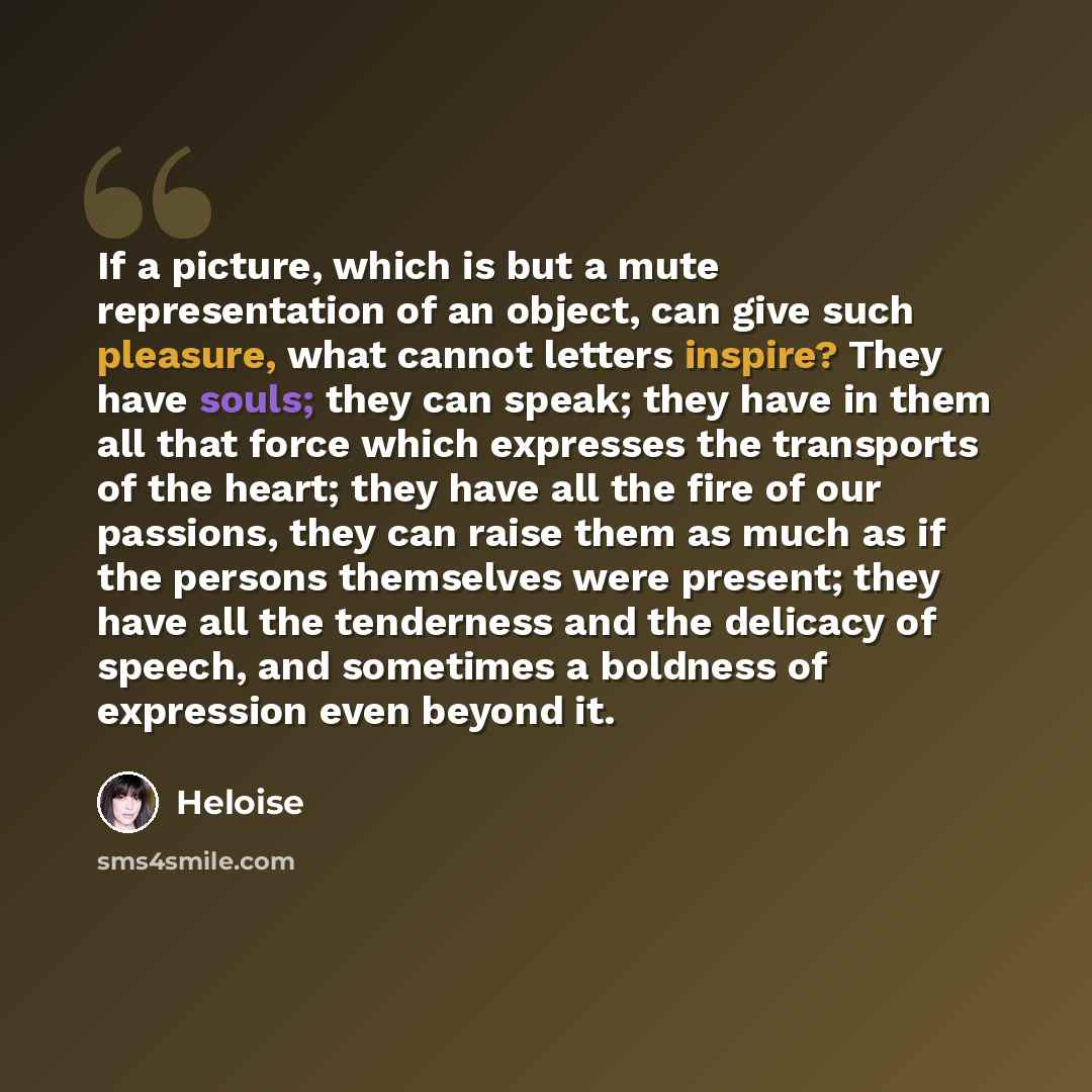 “If a picture, which is but a mute representation of an object, can give such pleasure, what cannot letters inspire? They have souls; they can speak; they have in them all that force which expresses the transports of the heart; they have all the fire of our passions, they can raise them as much as…” quote by Heloise
