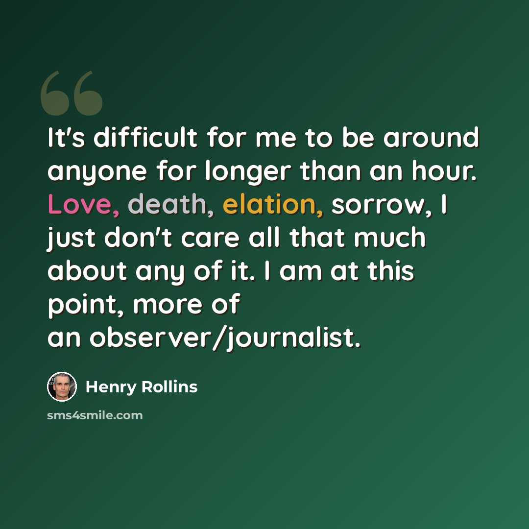 “It's difficult for me to be around anyone for longer than an hour. Love, death, elation, sorrow, I just don't care all that much about any of it. I am at this point, more of an observer/journalist.” quote by Henry Rollins