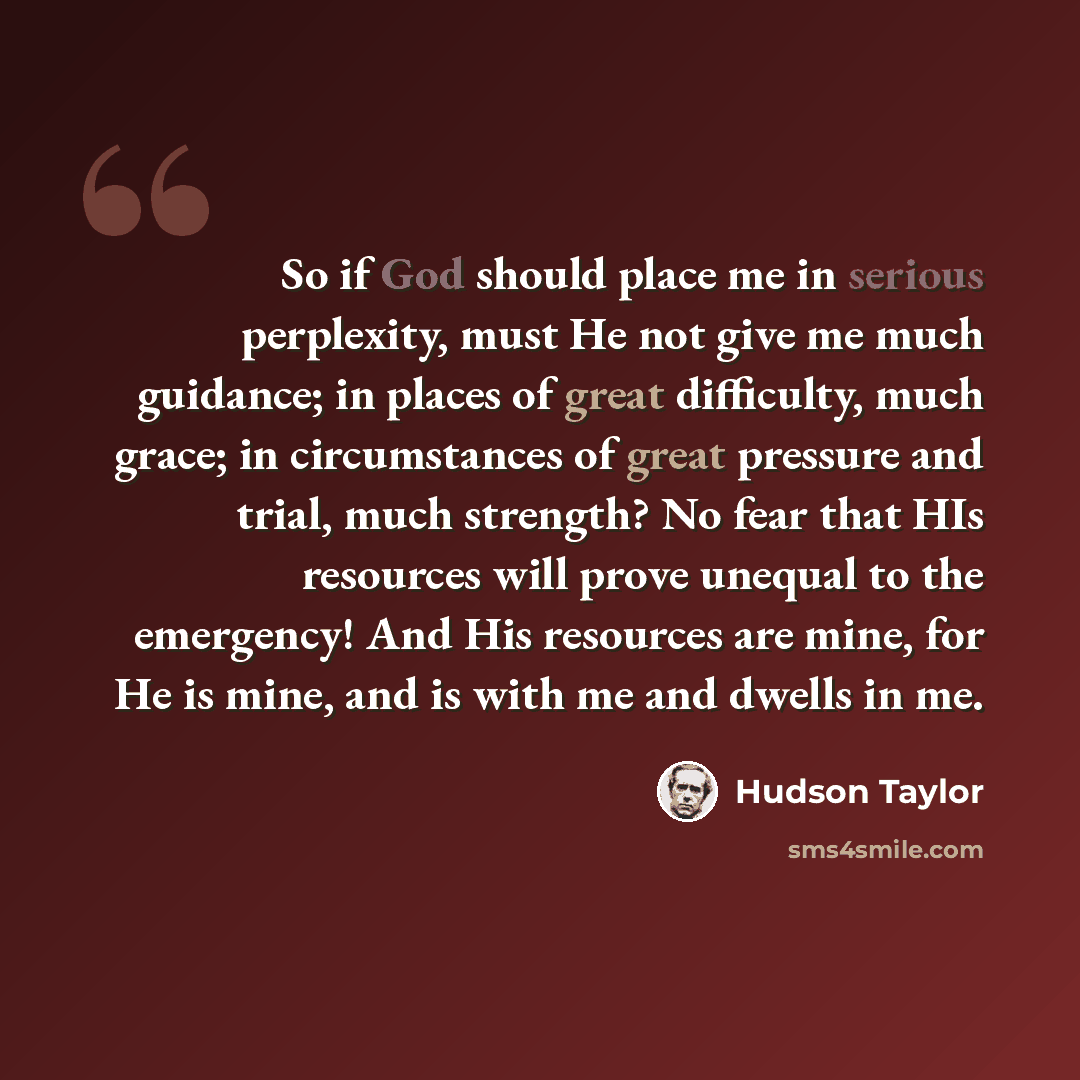 “So if God should place me in serious perplexity, must He not give me much guidance; in places of great difficulty, much grace; in circumstances of great pressure and trial, much strength? No fear that HIs resources will prove unequal to the emergency! And His resources are mine, for He is mine…” quote by Hudson Taylor