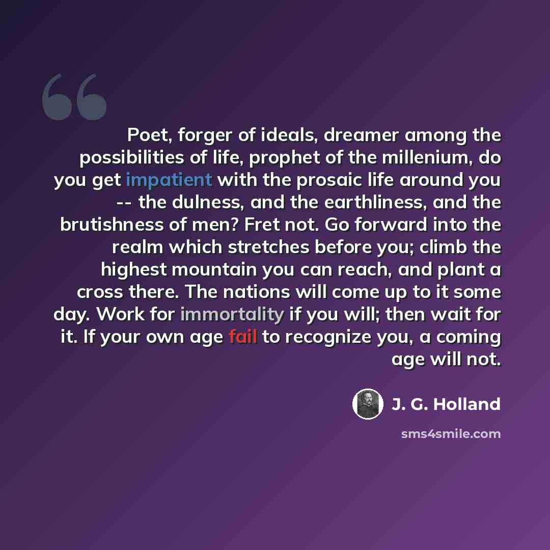 “Poet, forger of ideals, dreamer among the possibilities of life, prophet of the millenium, do you get impatient with the prosaic life around you -- the dulness, and the earthliness, and the brutishness of men? Fret not. Go forward into the realm which stretches before you; climb the highest…” quote by J. G. Holland