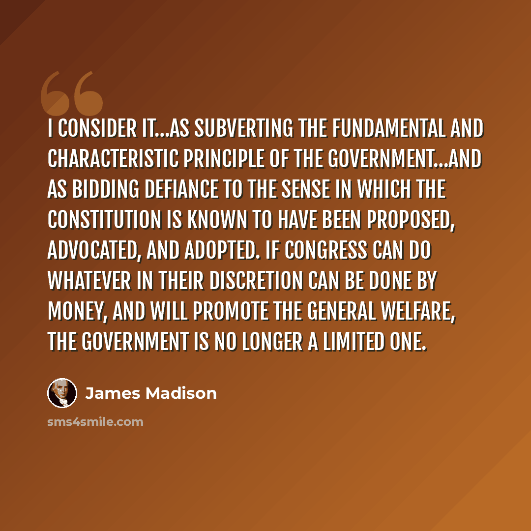 “I consider it…as subverting the fundamental and characteristic principle of the Government…and as bidding defiance to the sense in which the Constitution is known to have been proposed, advocated, and adopted. If Congress can do whatever in their discretion can be done by money, and will promote…” quote by James Madison