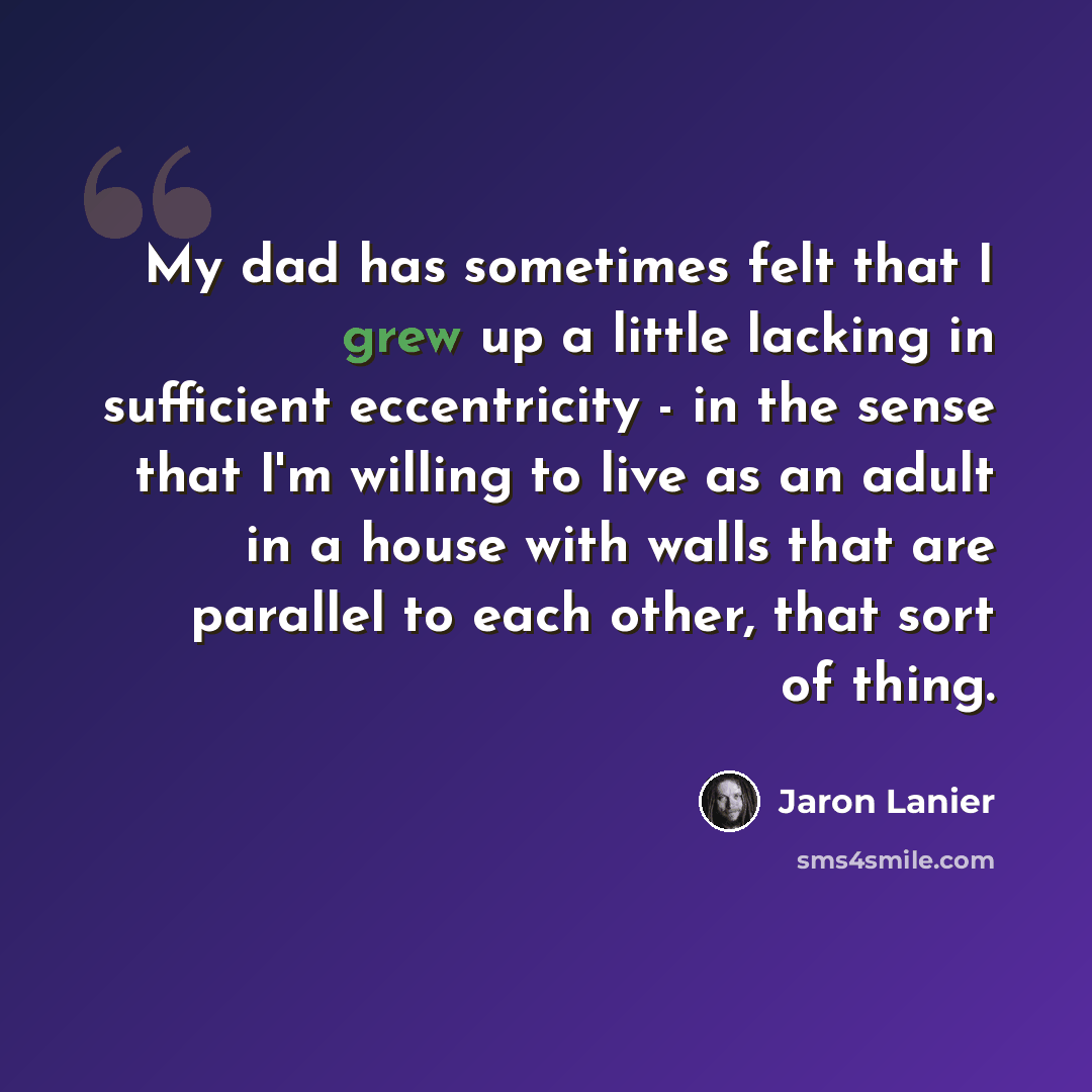 “My dad has sometimes felt that I grew up a little lacking in sufficient eccentricity - in the sense that I'm willing to live as an adult in a house with walls that are parallel to each other, that sort of thing.” quote by Jaron Lanier