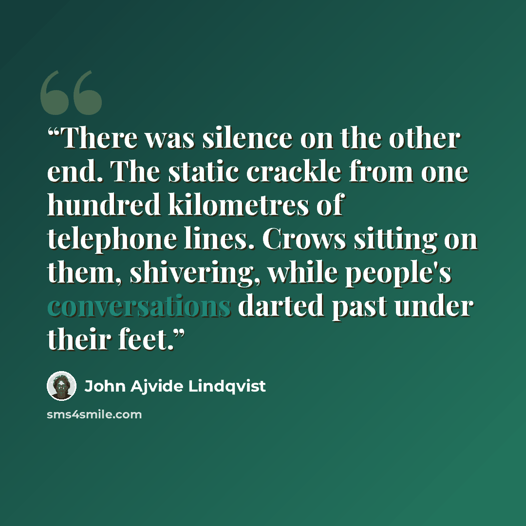 “There was silence on the other end. The static crackle from one hundred kilometres of telephone lines. Crows sitting on them, shivering, while people's conversations darted past under their feet.” quote by John Ajvide Lindqvist
