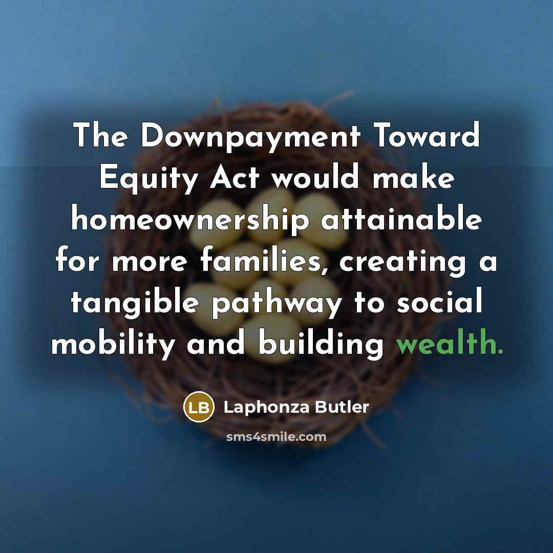 “The Downpayment Toward Equity Act would make homeownership attainable for more families, creating a tangible pathway to social mobility and building wealth.” quote by Laphonza Butler