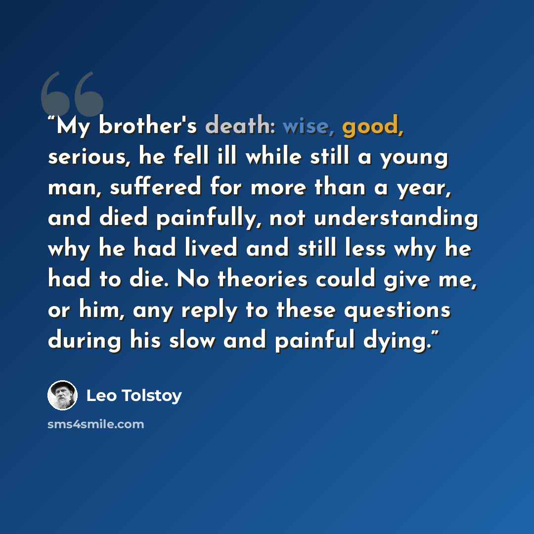 “My brother's death: wise, good, serious, he fell ill while still a young man, suffered for more than a year, and died painfully, not understanding why he had lived and still less why he had to die. No theories could give me, or him, any reply to these questions during his slow and painful dying.” quote by Leo Tolstoy