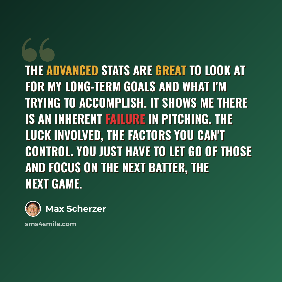 “The advanced stats are great to look at for my long-term goals and what I'm trying to accomplish. It shows me there is an inherent failure in pitching. The luck involved, the factors you can't control. You just have to let go of those and focus on the next batter, the next game.” quote by Max Scherzer