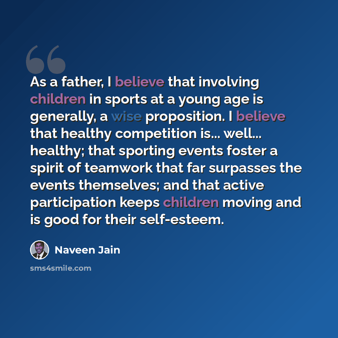 “As a father, I believe that involving children in sports at a young age is generally, a wise proposition. I believe that healthy competition is... well... healthy; that sporting events foster a spirit of teamwork that far surpasses the events themselves; and that active participation keeps…” quote by Naveen Jain