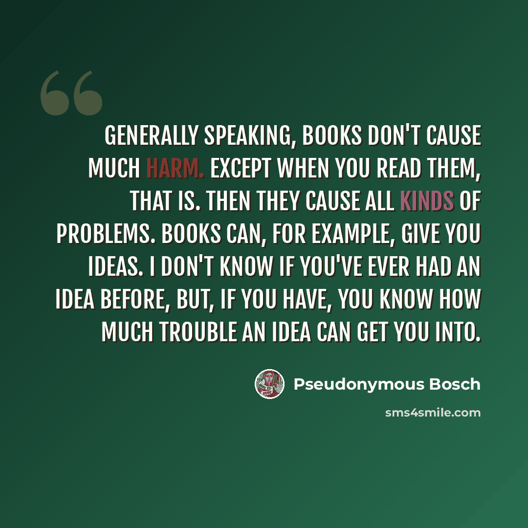 “Generally speaking, books don't cause much harm. Except when you read them, that is. Then they cause all kinds of problems. Books can, for example, give you ideas. I don't know if you've ever had an idea before, but, if you have, you know how much trouble an idea can get you into.” quote by Pseudonymous Bosch