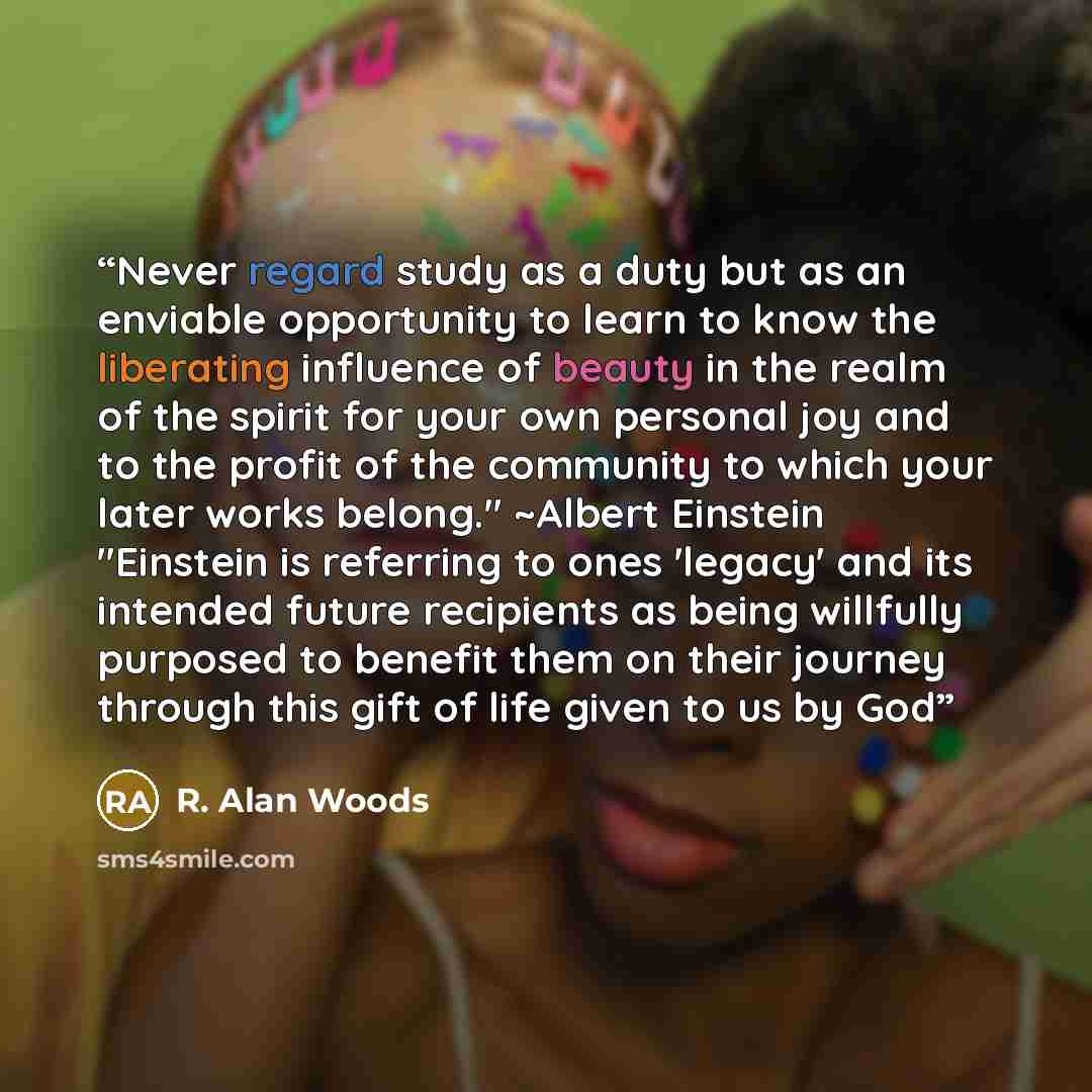 “Never regard study as a duty but as an enviable opportunity to learn to know the liberating influence of beauty in the realm of the spirit for your own personal joy and to the profit of the community to which your later works belong." ~Albert Einstein "Einstein is referring to ones 'legacy' and…” quote by R. Alan Woods