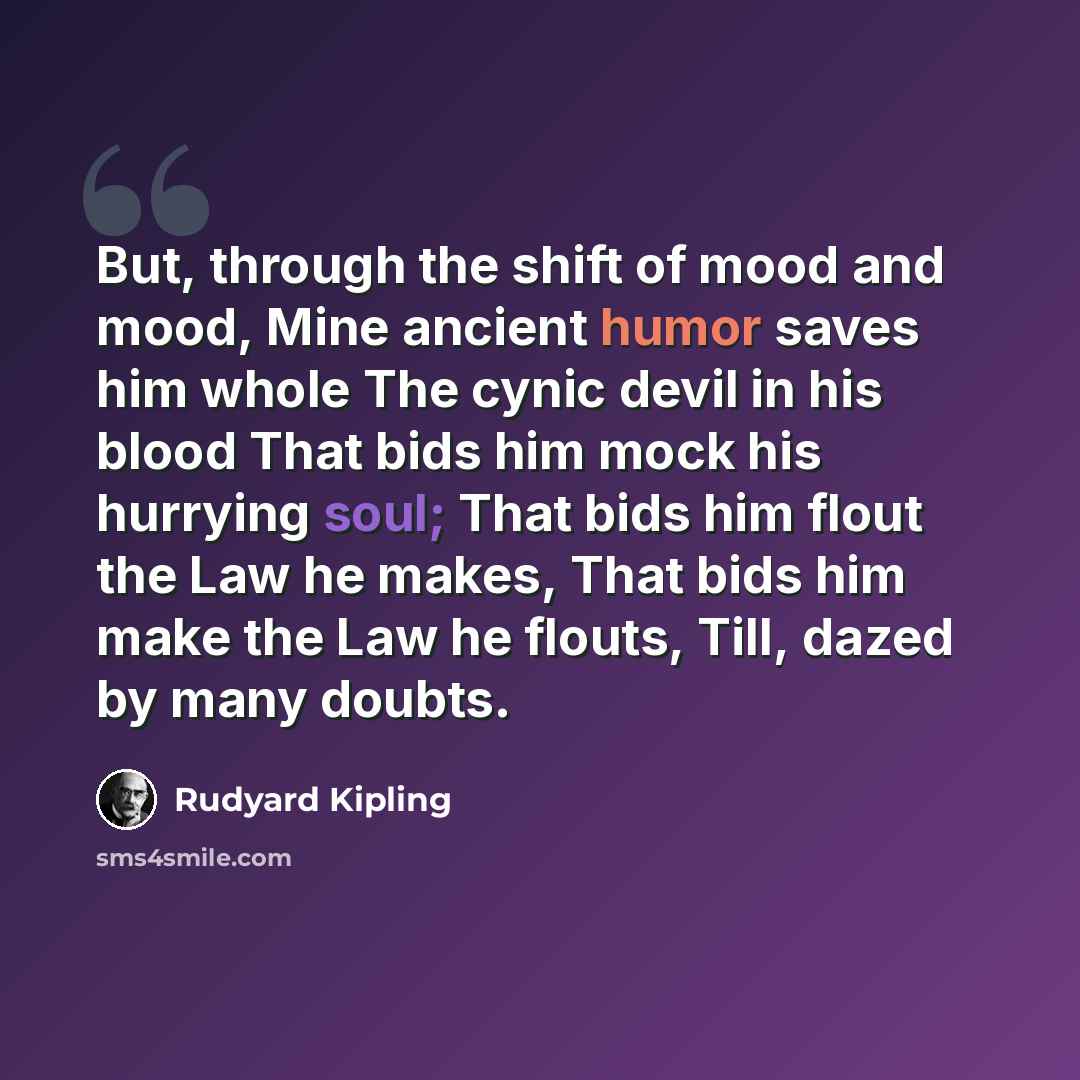 “But, through the shift of mood and mood, Mine ancient humor saves him whole The cynic devil in his blood That bids him mock his hurrying soul; That bids him flout the Law he makes, That bids him make the Law he flouts, Till, dazed by many doubts.” quote by Rudyard Kipling