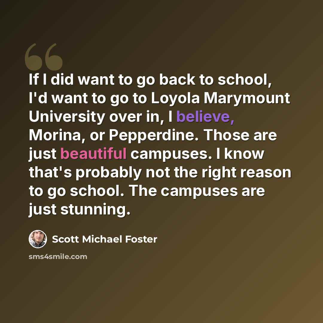 “If I did want to go back to school, I'd want to go to Loyola Marymount University over in, I believe, Morina, or Pepperdine. Those are just beautiful campuses. I know that's probably not the right reason to go school. The campuses are just stunning.” quote by Scott Michael Foster