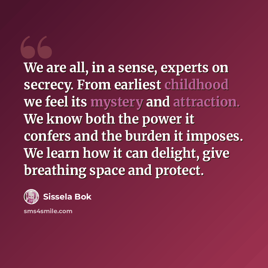 “We are all, in a sense, experts on secrecy. From earliest childhood we feel its mystery and attraction. We know both the power it confers and the burden it imposes. We learn how it can delight, give breathing space and protect.” quote by Sissela Bok