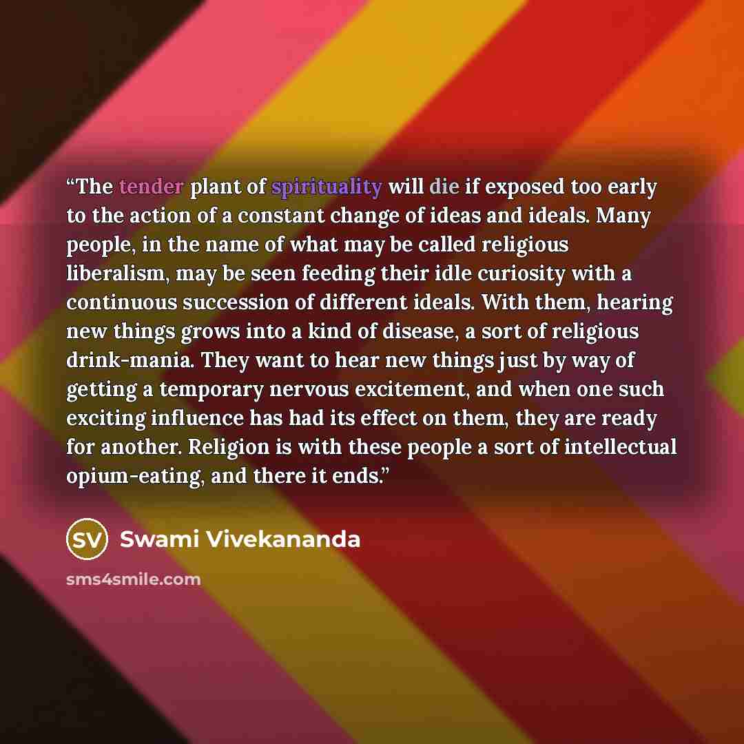 “The tender plant of spirituality will die if exposed too early to the action of a constant change of ideas and ideals. Many people, in the name of what may be called religious liberalism, may be seen feeding their idle curiosity with a continuous succession of different ideals. With them, hearing…” quote by Swami Vivekananda