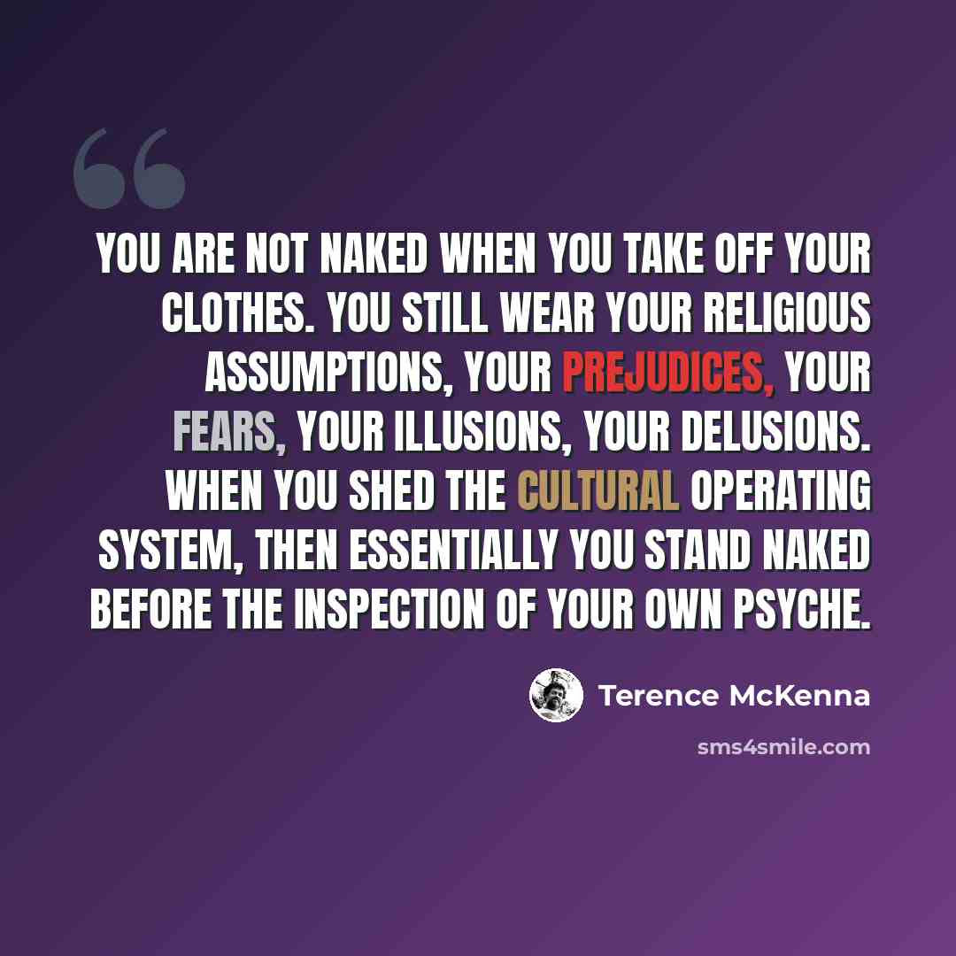 “You are not naked when you take off your clothes. You still wear your religious assumptions, your prejudices, your fears, your illusions, your delusions. When you shed the cultural operating system, then essentially you stand naked before the inspection of your own psyche.” quote by Terence McKenna