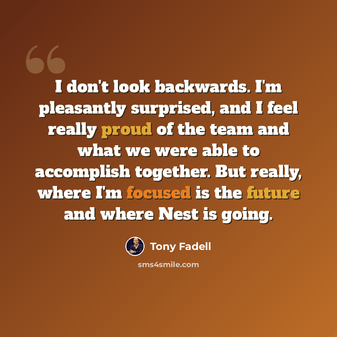 “I don't look backwards. I'm pleasantly surprised, and I feel really proud of the team and what we were able to accomplish together. But really, where I'm focused is the future and where Nest is going.” quote by Tony Fadell