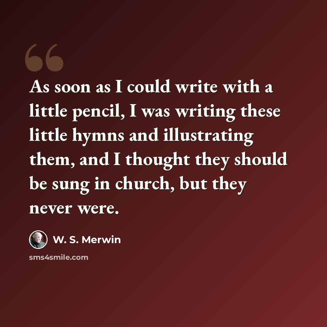 “As soon as I could write with a little pencil, I was writing these little hymns and illustrating them, and I thought they should be sung in church, but they never were.” quote by W. S. Merwin