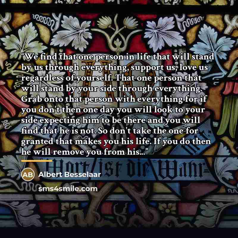 “We find that one person in life that will stand by us through everything, support us, love us regardless of yourself. That one person that will stand by your side through everything. Grab onto that person with everything for if you don't then one day you will look to your side expecting him to be…” quote by Albert Besselaar