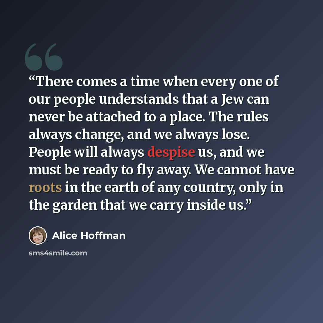 “There comes a time when every one of our people understands that a Jew can never be attached to a place. The rules always change, and we always lose. People will always despise us, and we must be ready to fly away. We cannot have roots in the earth of any country, only in the garden that we carry…” quote by Alice Hoffman