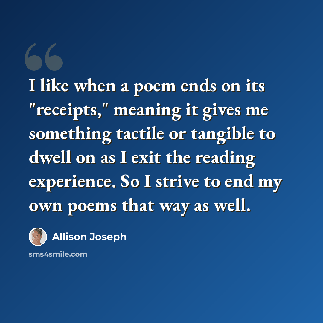 “I like when a poem ends on its "receipts," meaning it gives me something tactile or tangible to dwell on as I exit the reading experience. So I strive to end my own poems that way as well.” quote by Allison Joseph
