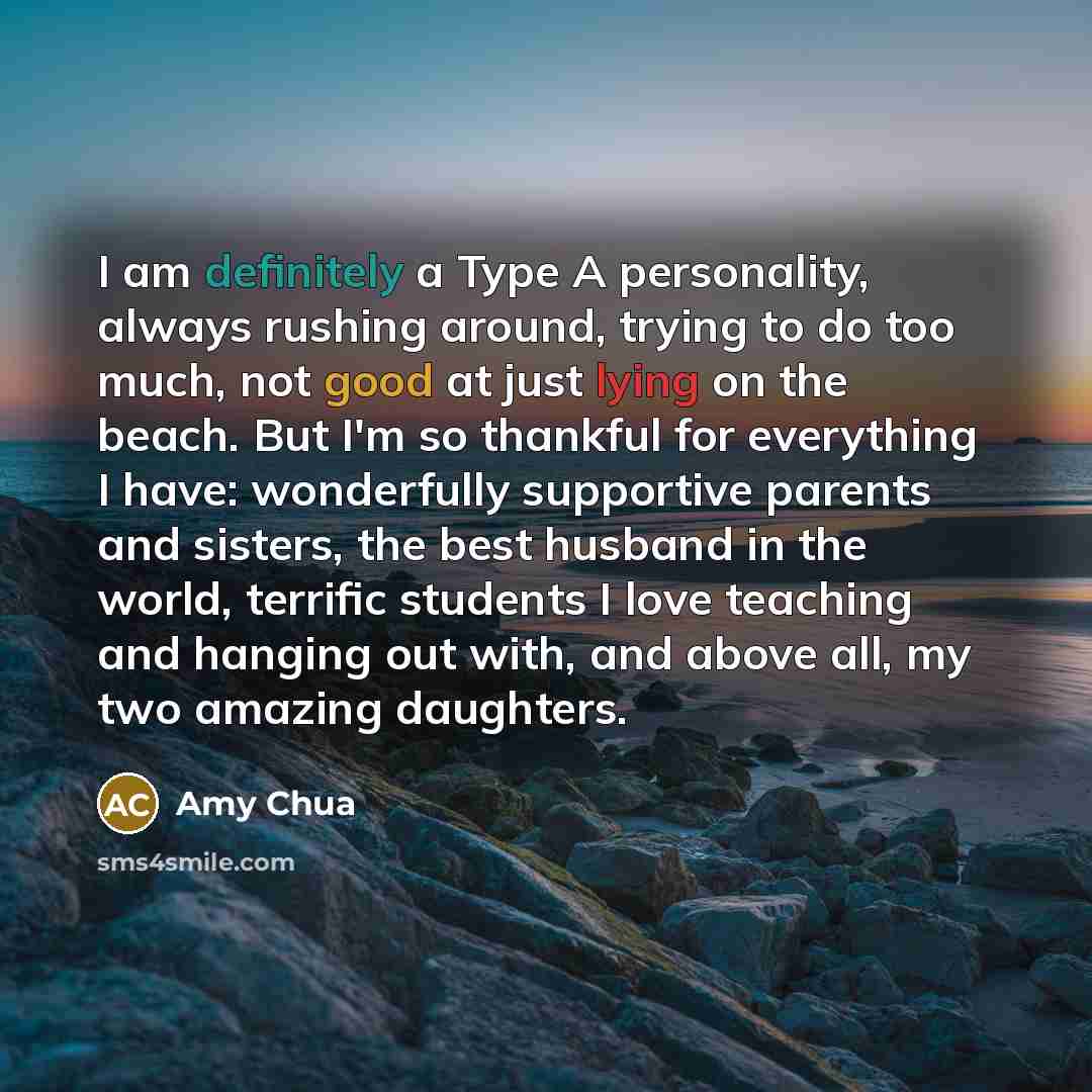 “I am definitely a Type A personality, always rushing around, trying to do too much, not good at just lying on the beach. But I'm so thankful for everything I have: wonderfully supportive parents and sisters, the best husband in the world, terrific students I love teaching and hanging out with, and…” quote by Amy Chua
