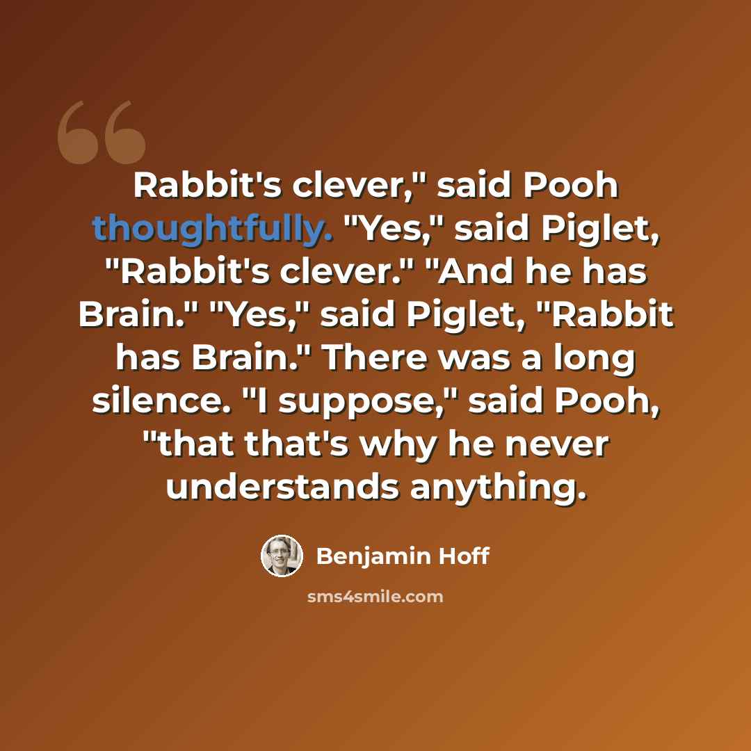 “Rabbit's clever," said Pooh thoughtfully. "Yes," said Piglet, "Rabbit's clever." "And he has Brain." "Yes," said Piglet, "Rabbit has Brain." There was a long silence. "I suppose," said Pooh, "that that's why he never understands anything.” quote by Benjamin Hoff