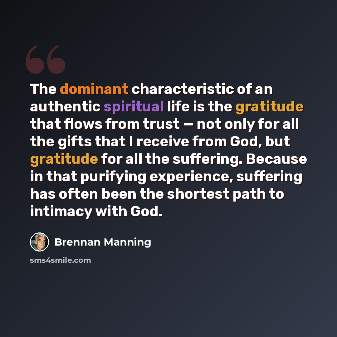 “The dominant characteristic of an authentic spiritual life is the gratitude that flows from trust — not only for all the gifts that I receive from God, but gratitude for all the suffering. Because in that purifying experience, suffering has often been the shortest path to intimacy with God.” quote by Brennan Manning
