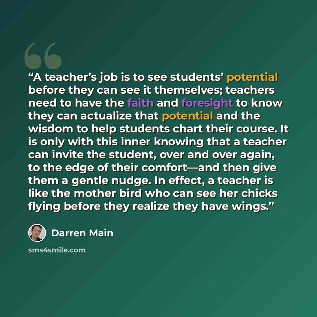 “A teacher’s job is to see students’ potential before they can see it themselves; teachers need to have the faith and foresight to know they can actualize that potential and the wisdom to help students chart their course. It is only with this inner knowing that a teacher can invite the student…” quote by Darren Main