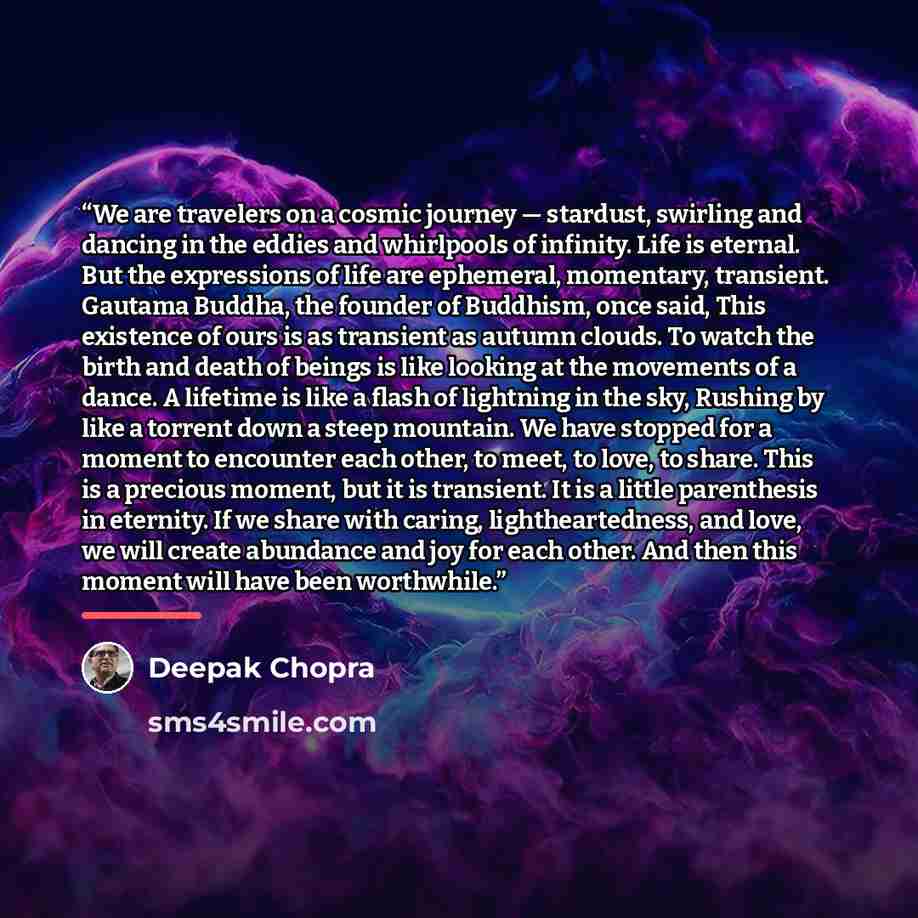 “We are travelers on a cosmic journey — stardust, swirling and dancing in the eddies and whirlpools of infinity. Life is eternal. But the expressions of life are ephemeral, momentary, transient. Gautama Buddha, the founder of Buddhism, once said, This existence of ours is as transient as autumn…” quote by Deepak Chopra