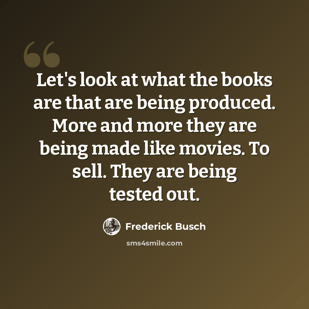 “Let's look at what the books are that are being produced. More and more they are being made like movies. To sell. They are being tested out.” quote by Frederick Busch