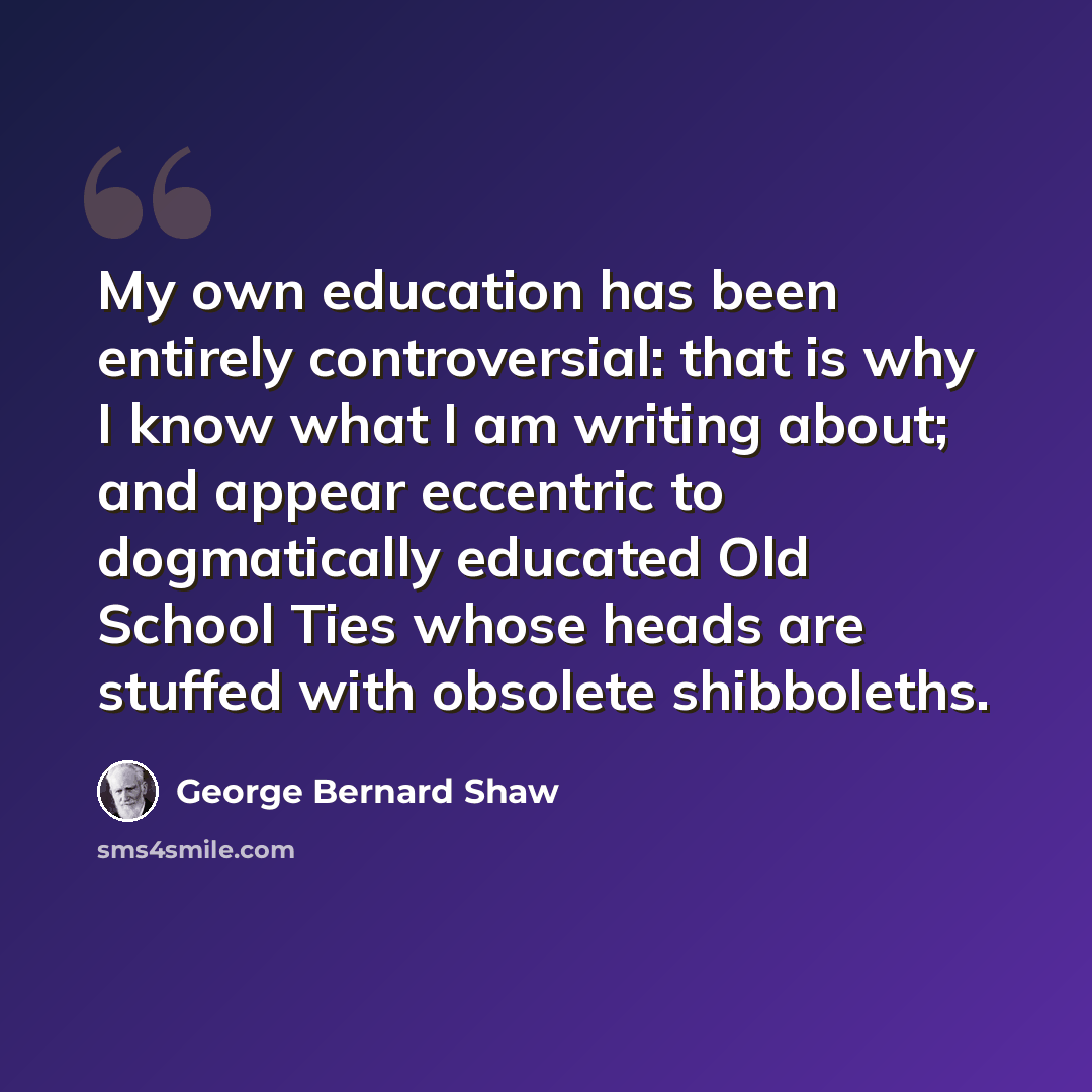 “My own education has been entirely controversial: that is why I know what I am writing about; and appear eccentric to dogmatically educated Old School Ties whose heads are stuffed with obsolete shibboleths.” quote by George Bernard Shaw