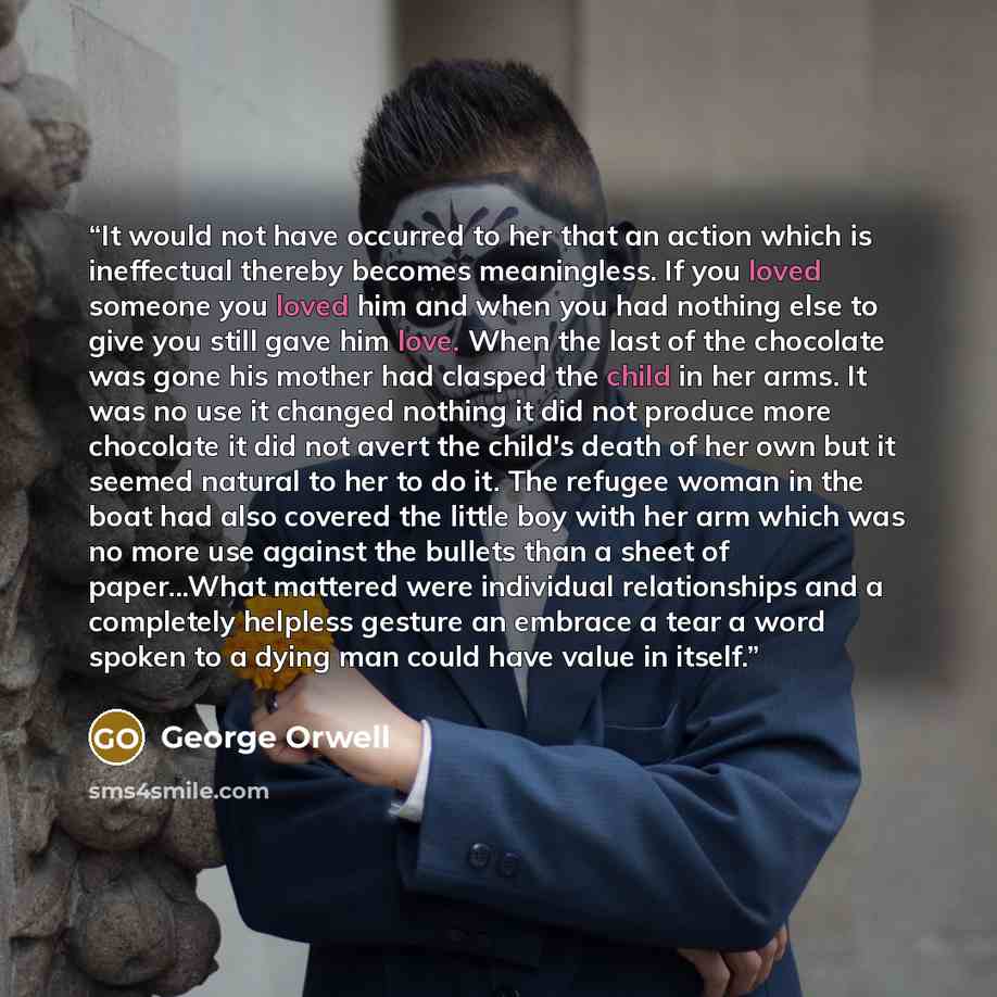“It would not have occurred to her that an action which is ineffectual thereby becomes meaningless. If you loved someone you loved him and when you had nothing else to give you still gave him love. When the last of the chocolate was gone his mother had clasped the child in her arms. It was no use…” quote by George Orwell