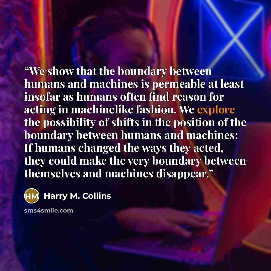 “We show that the boundary between humans and machines is permeable at least insofar as humans often find reason for acting in machinelike fashion. We explore the possibility of shifts in the position of the boundary between humans and machines: If humans changed the ways they acted, they could…” quote by Harry M. Collins