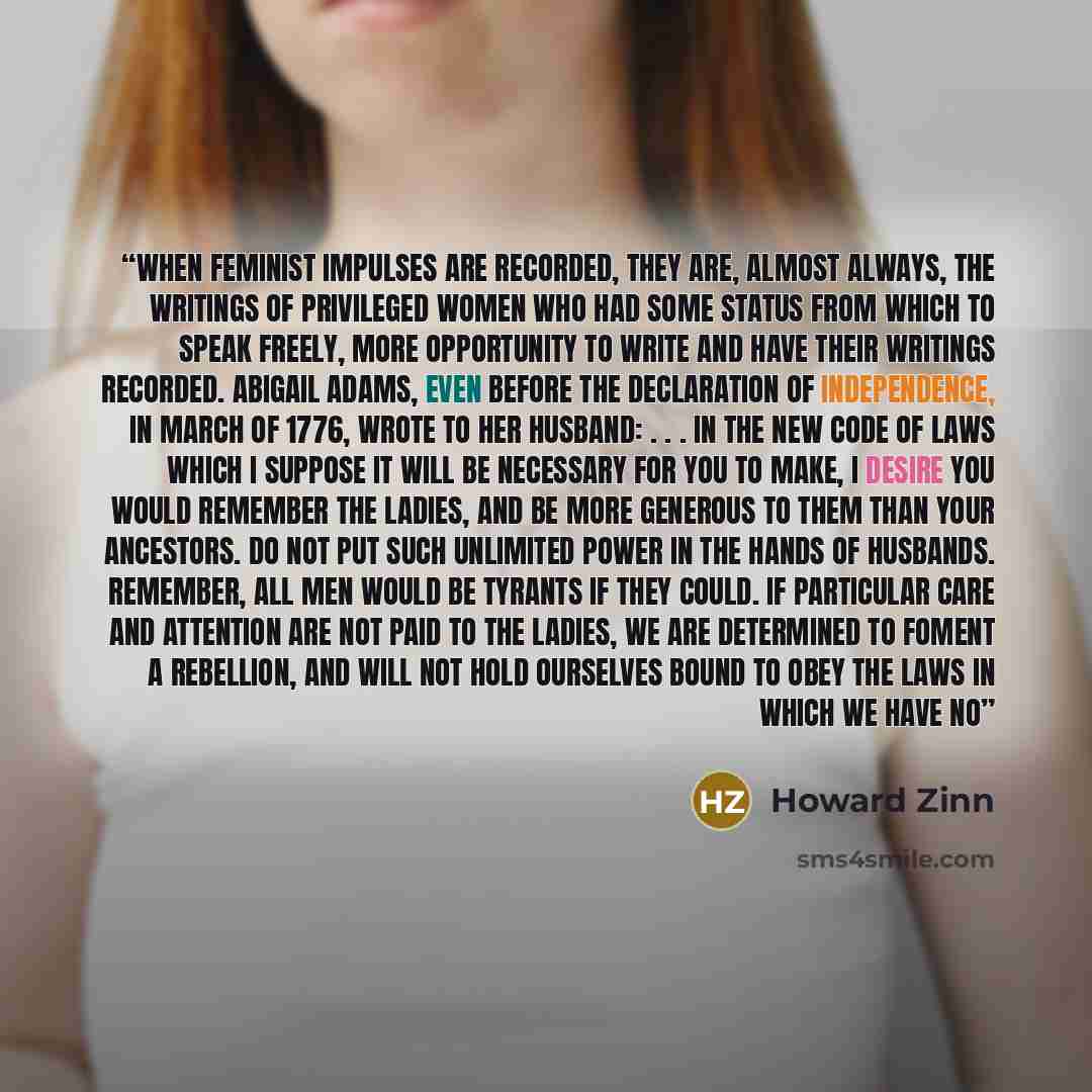 “When feminist impulses are recorded, they are, almost always, the writings of privileged women who had some status from which to speak freely, more opportunity to write and have their writings recorded. Abigail Adams, even before the Declaration of Independence, in March of 1776, wrote to her…” quote by Howard Zinn