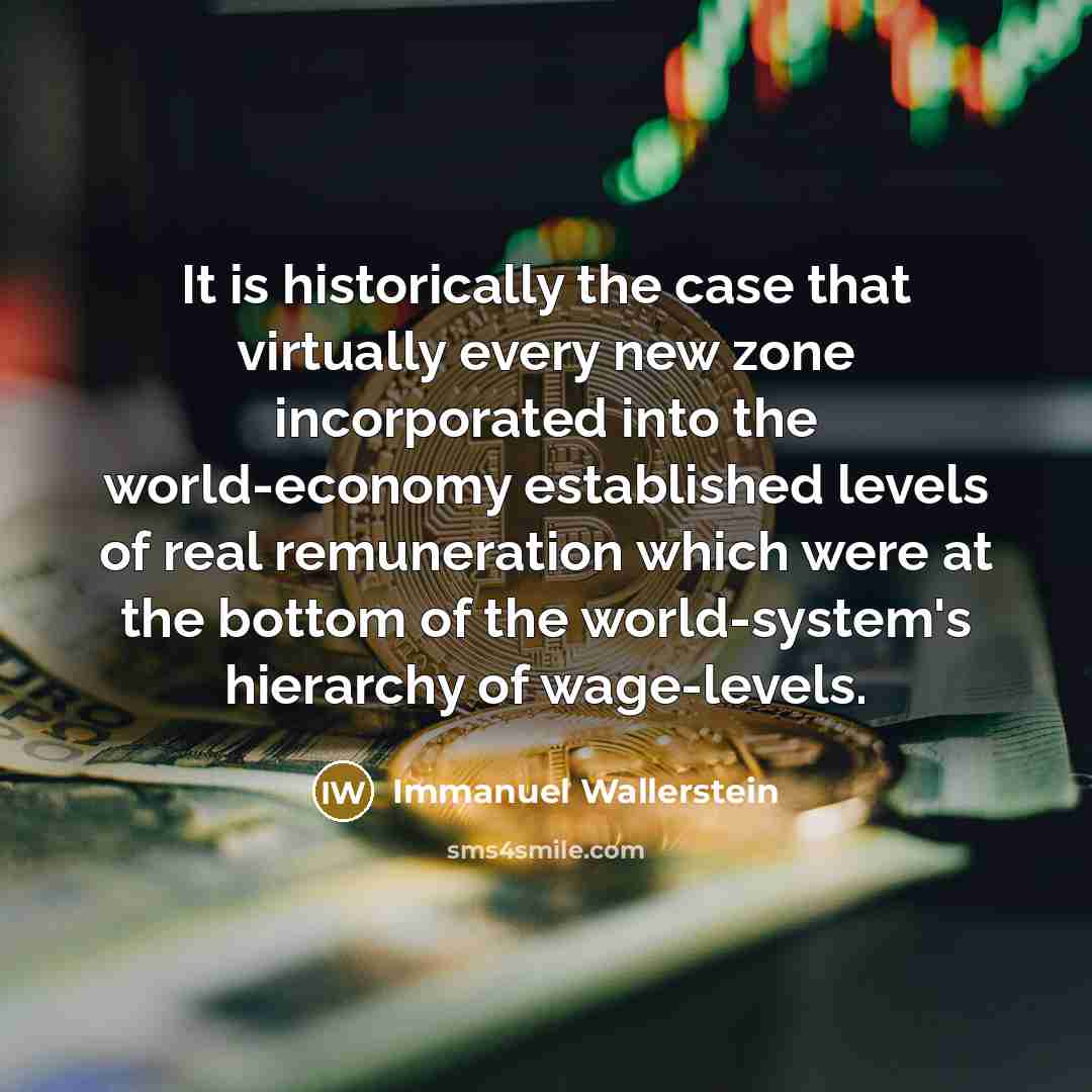 “It is historically the case that virtually every new zone incorporated into the world-economy established levels of real remuneration which were at the bottom of the world-system's hierarchy of wage-levels.” quote by Immanuel Wallerstein