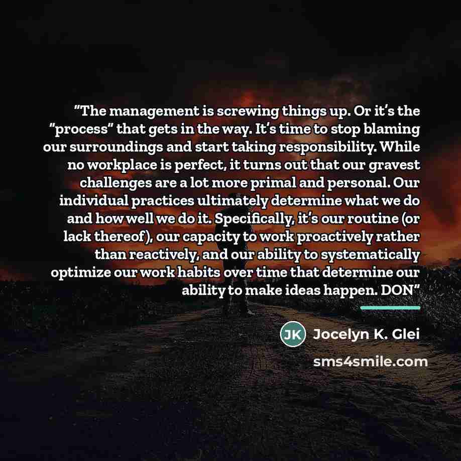 “The management is screwing things up. Or it’s the “process” that gets in the way. It’s time to stop blaming our surroundings and start taking responsibility. While no workplace is perfect, it turns out that our gravest challenges are a lot more primal and personal. Our individual practices…” quote by Jocelyn K. Glei