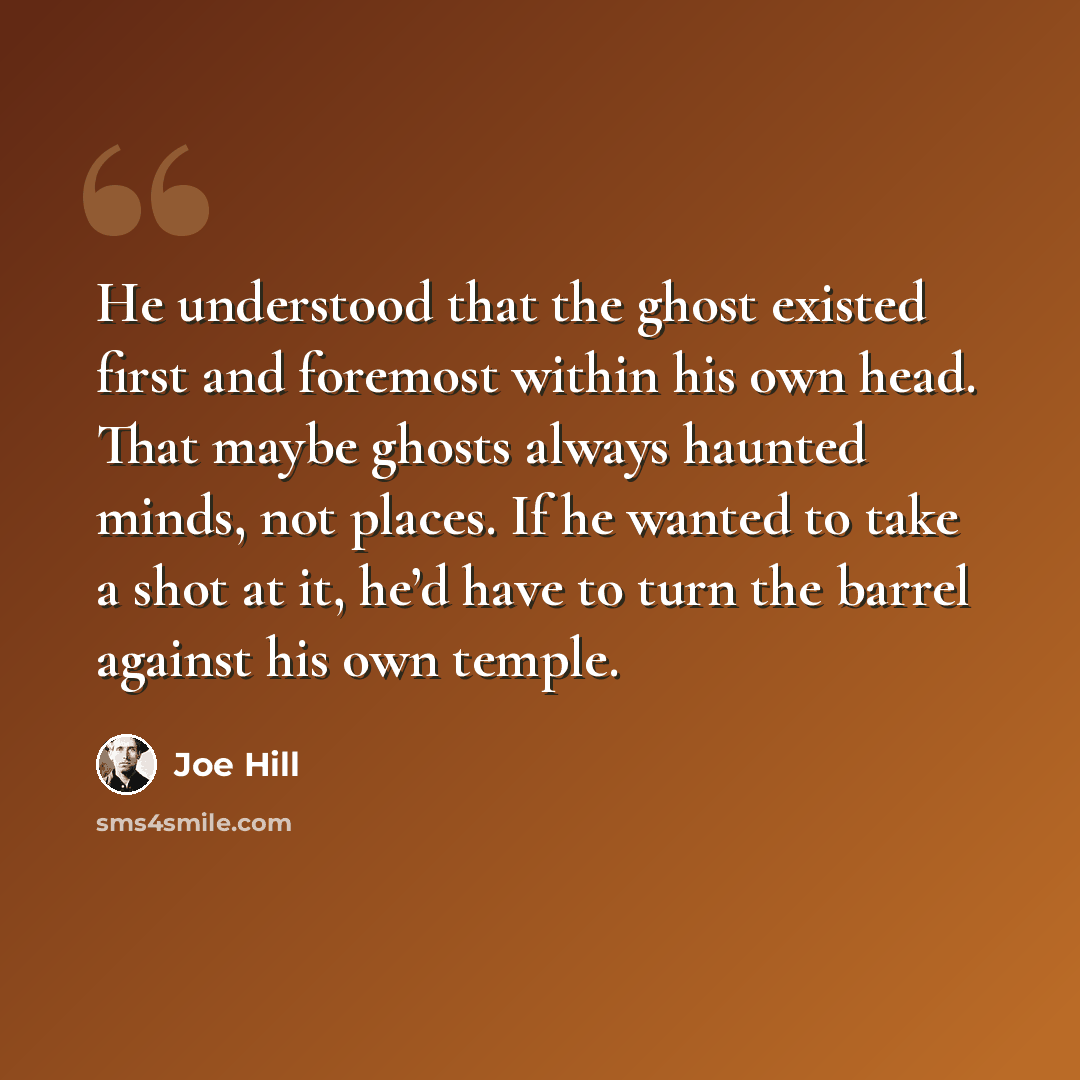 “He understood that the ghost existed first and foremost within his own head. That maybe ghosts always haunted minds, not places. If he wanted to take a shot at it, he’d have to turn the barrel against his own temple.” quote by Joe Hill