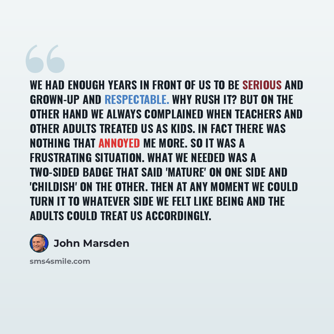 “We had enough years in front of us to be serious and grown-up and respectable. Why rush it? But on the other hand we always complained when teachers and other adults treated us as kids. In fact there was nothing that annoyed me more. So it was a frustrating situation. What we needed was a…” quote by John Marsden
