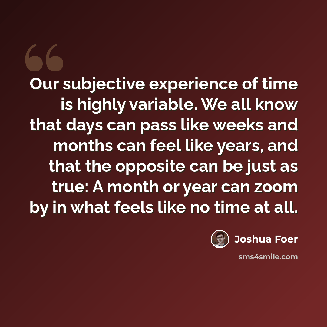 “Our subjective experience of time is highly variable. We all know that days can pass like weeks and months can feel like years, and that the opposite can be just as true: A month or year can zoom by in what feels like no time at all.” quote by Joshua Foer