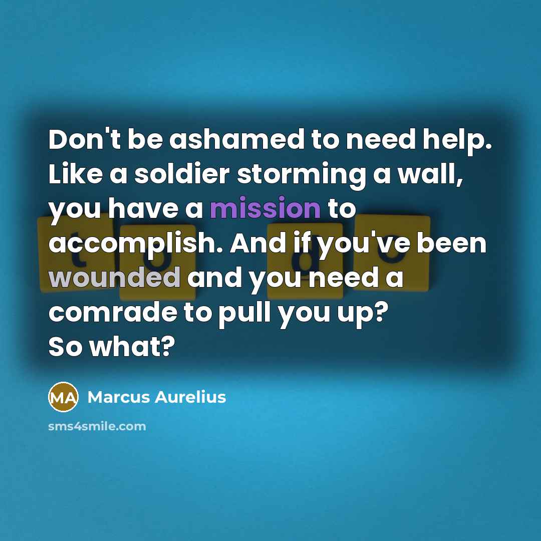 “Don't be ashamed to need help. Like a soldier storming a wall, you have a mission to accomplish. And if you've been wounded and you need a comrade to pull you up? So what?” quote by Marcus Aurelius