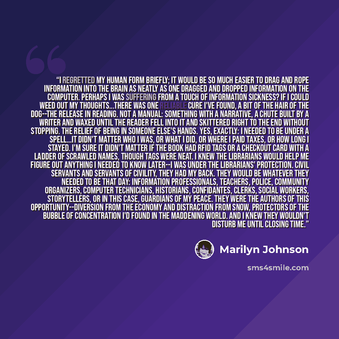 “I regretted my human form briefly; it would be so much easier to drag and rope information into the brain as neatly as one dragged and dropped information on the computer. Perhaps I was suffering from a touch of information sickness? If I could weed out my thoughts...There was one reliable cure…” quote by Marilyn Johnson