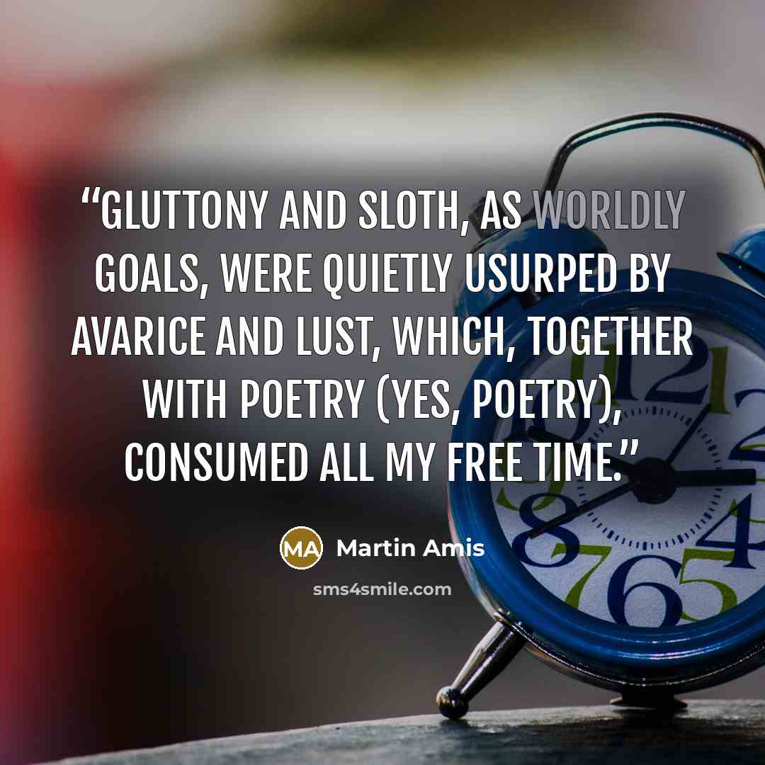 “Gluttony and sloth, as worldly goals, were quietly usurped by avarice and lust, which, together with poetry (yes, poetry), consumed all my free time.” quote by Martin Amis
