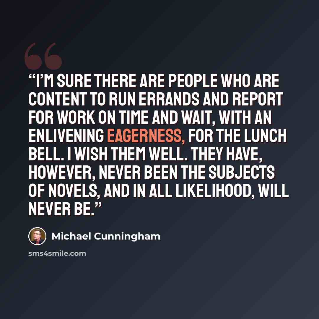 “I’m sure there are people who are content to run errands and report for work on time and wait, with an enlivening eagerness, for the lunch bell. I wish them well. They have, however, never been the subjects of novels, and in all likelihood, will never be.” quote by Michael Cunningham