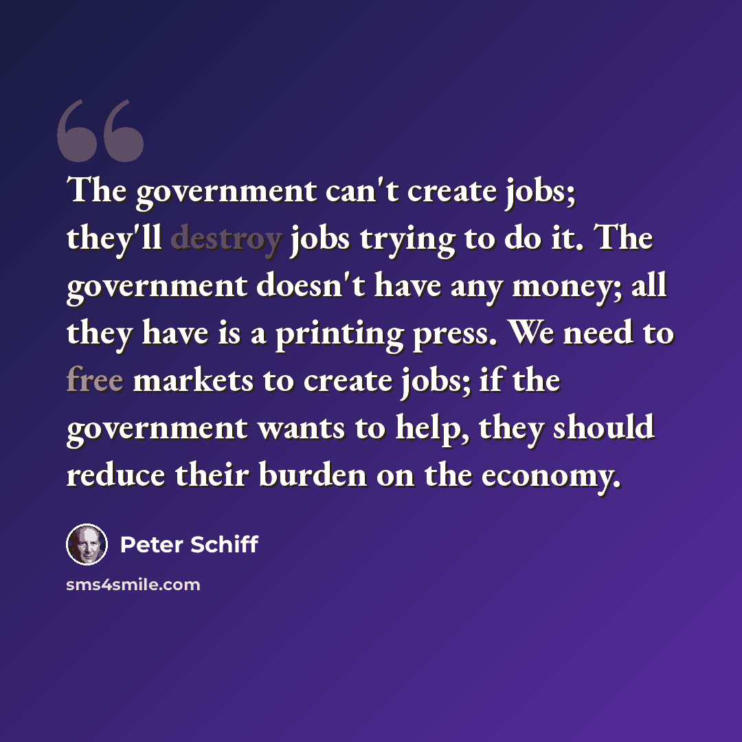 “The government can't create jobs; they'll destroy jobs trying to do it. The government doesn't have any money; all they have is a printing press. We need to free markets to create jobs; if the government wants to help, they should reduce their burden on the economy.” quote by Peter Schiff