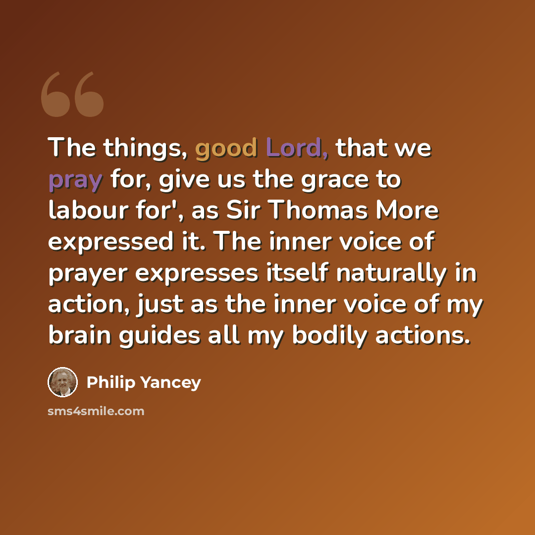 “The things, good Lord, that we pray for, give us the grace to labour for', as Sir Thomas More expressed it. The inner voice of prayer expresses itself naturally in action, just as the inner voice of my brain guides all my bodily actions.” quote by Philip Yancey