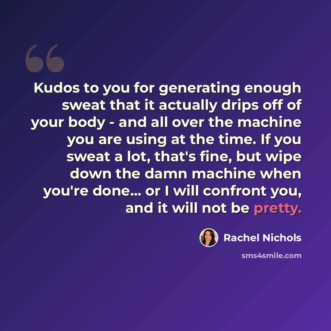 “Kudos to you for generating enough sweat that it actually drips off of your body - and all over the machine you are using at the time. If you sweat a lot, that's fine, but wipe down the damn machine when you're done... or I will confront you, and it will not be pretty.” quote by Rachel Nichols