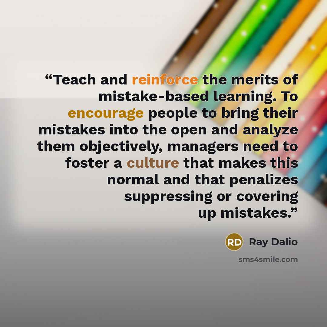 “Teach and reinforce the merits of mistake-based learning. To encourage people to bring their mistakes into the open and analyze them objectively, managers need to foster a culture that makes this normal and that penalizes suppressing or covering up mistakes.” quote by Ray Dalio
