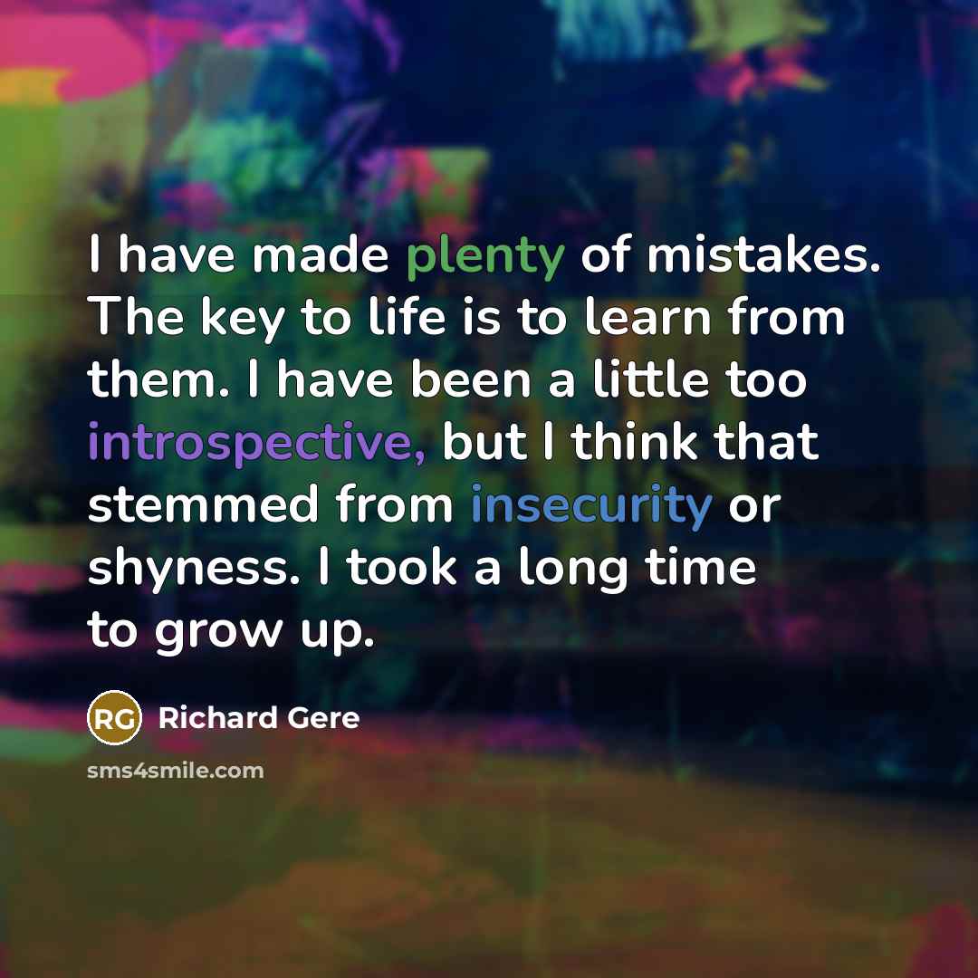 “I have made plenty of mistakes. The key to life is to learn from them. I have been a little too introspective, but I think that stemmed from insecurity or shyness. I took a long time to grow up.” quote by Richard Gere